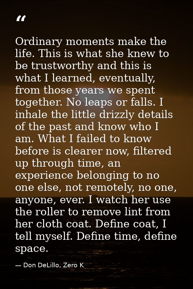 Ordinary moments make the life. This is what she knew to be trustworthy and this is what I learned, eventually, from tho — Don DeLillo, Zero K