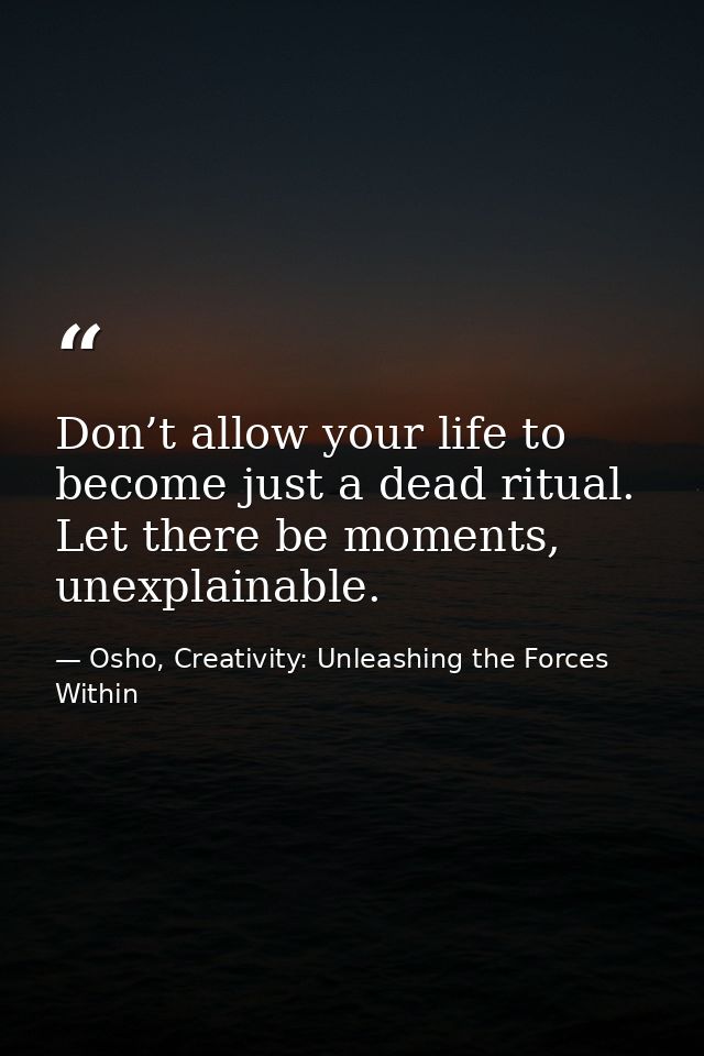 Don’t allow your life to become just a dead ritual. Let there be moments, unexplainable. — Osho, Creativity: Unleashing the Forces Within