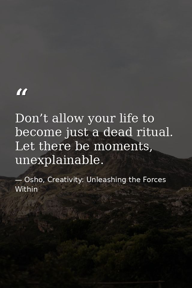 Don’t allow your life to become just a dead ritual. Let there be moments, unexplainable. — Osho, Creativity: Unleashing the Forces Within