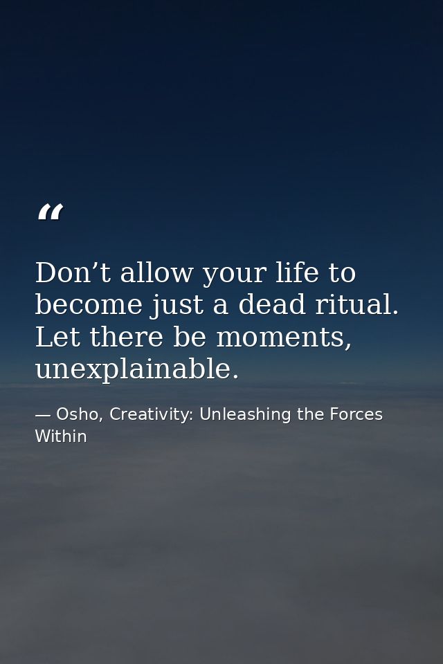Don’t allow your life to become just a dead ritual. Let there be moments, unexplainable. — Osho, Creativity: Unleashing the Forces Within