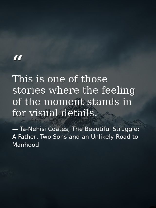 This is one of those stories where the feeling of the moment stands in for visual details. — Ta-Nehisi Coates, The Beautiful Struggle: A Father, Two Sons and an Unlikely Road to Manhood