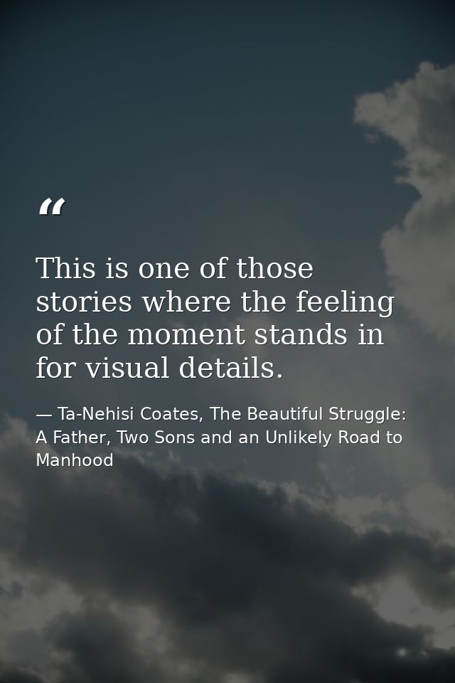 This is one of those stories where the feeling of the moment stands in for visual details. — Ta-Nehisi Coates, The Beautiful Struggle: A Father, Two Sons and an Unlikely Road to Manhood