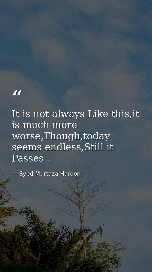 It is not always Like this,it is much more worse,Though,today seems endless,Still it Passes . — Syed Murtaza Haroon