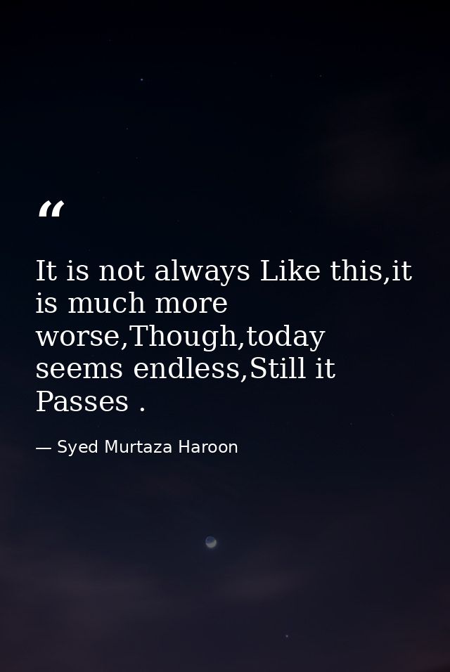 It is not always Like this,it is much more worse,Though,today seems endless,Still it Passes . — Syed Murtaza Haroon
