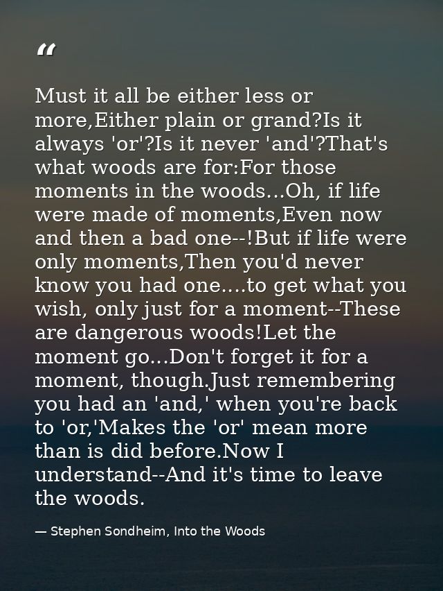 Must it all be either less or more,Either plain or grand?Is it always 'or'?Is it never 'and'?That's what woods are for:F — Stephen Sondheim, Into the Woods