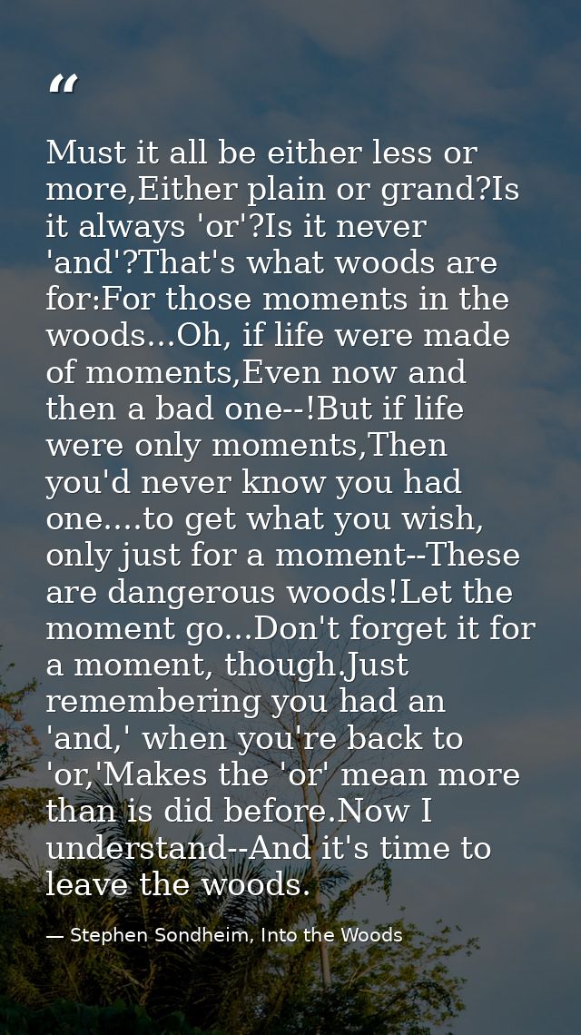 Must it all be either less or more,Either plain or grand?Is it always 'or'?Is it never 'and'?That's what woods are for:F — Stephen Sondheim, Into the Woods