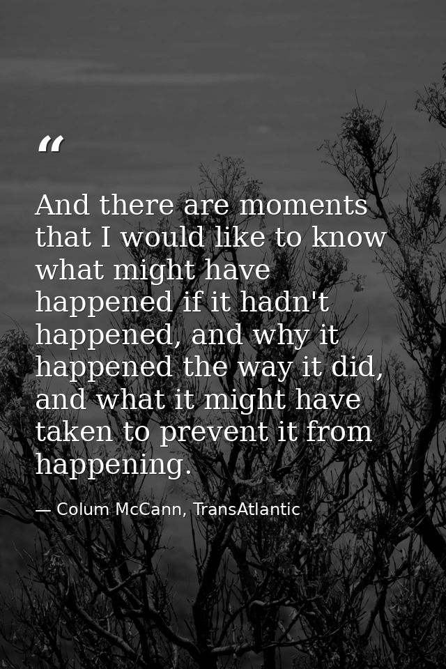 And there are moments that I would like to know what might have happened if it hadn't happened, and why it happened the  — Colum McCann, TransAtlantic