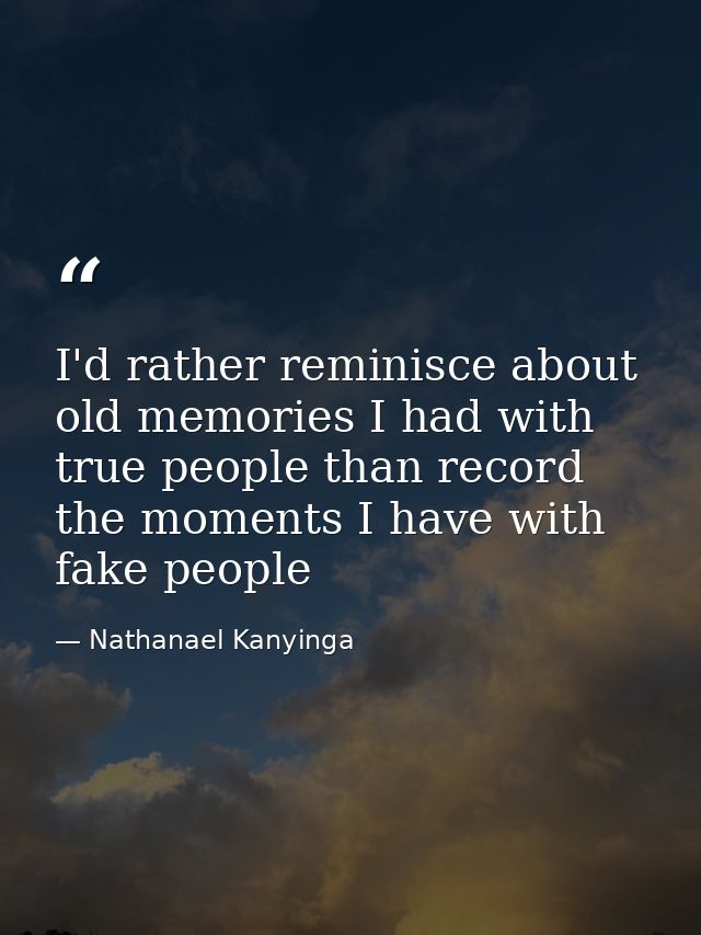 I'd rather reminisce about old memories I had with true people than record the moments I have with fake people — Nathanael Kanyinga