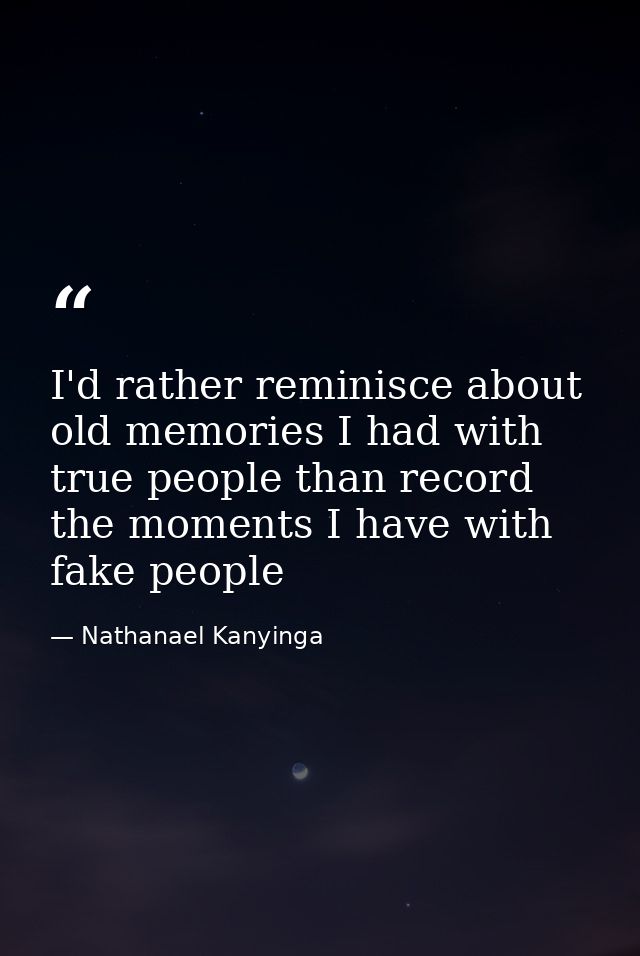 I'd rather reminisce about old memories I had with true people than record the moments I have with fake people — Nathanael Kanyinga