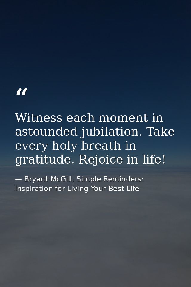 Witness each moment in astounded jubilation. Take every holy breath in gratitude. Rejoice in life! — Bryant McGill, Simple Reminders: Inspiration for Living Your Best Life