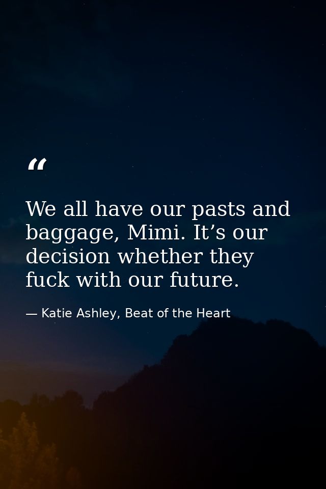 We all have our pasts and baggage, Mimi. It’s our decision whether they fuck with our future. — Katie Ashley, Beat of the Heart