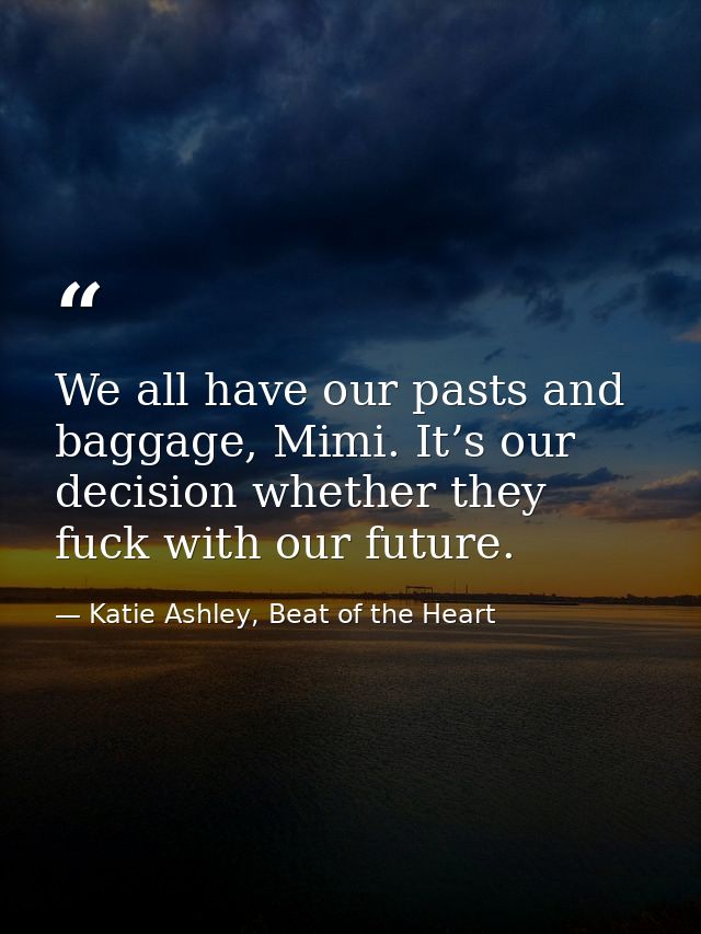 We all have our pasts and baggage, Mimi. It’s our decision whether they fuck with our future. — Katie Ashley, Beat of the Heart