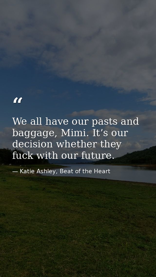 We all have our pasts and baggage, Mimi. It’s our decision whether they fuck with our future. — Katie Ashley, Beat of the Heart