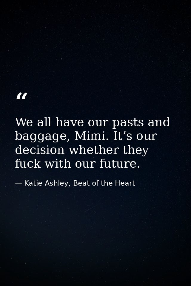 We all have our pasts and baggage, Mimi. It’s our decision whether they fuck with our future. — Katie Ashley, Beat of the Heart