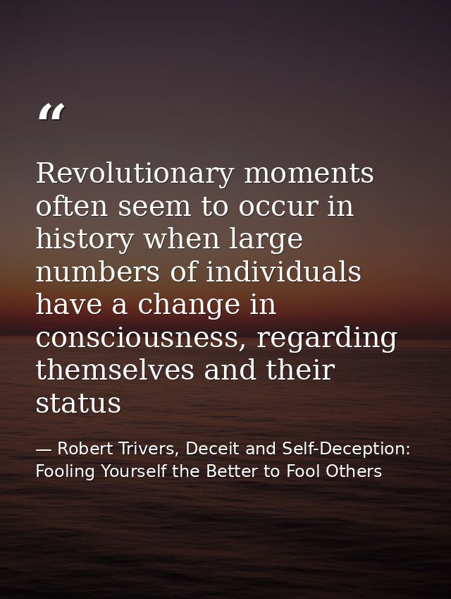 Revolutionary moments often seem to occur in history when large numbers of individuals have a change in consciousness, r — Robert Trivers, Deceit and Self-Deception: Fooling Yourself the Better to Fool Others