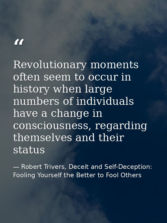 Revolutionary moments often seem to occur in history when large numbers of individuals have a change in consciousness, r — Robert Trivers, Deceit and Self-Deception: Fooling Yourself the Better to Fool Others