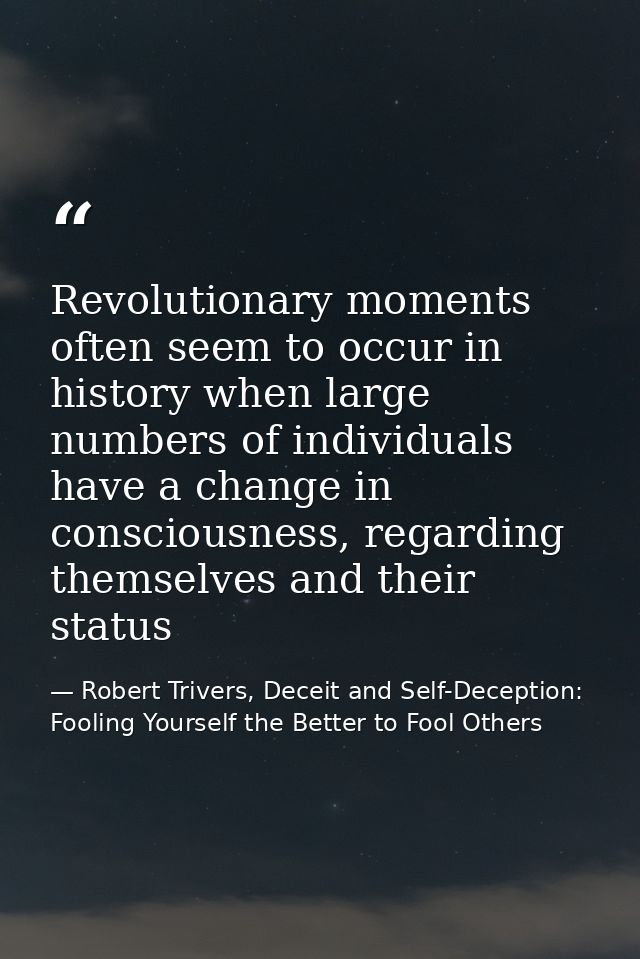 Revolutionary moments often seem to occur in history when large numbers of individuals have a change in consciousness, r — Robert Trivers, Deceit and Self-Deception: Fooling Yourself the Better to Fool Others