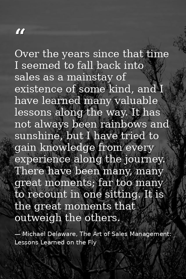 Over the years since that time I seemed to fall back into sales as a mainstay of existence of some kind, and I have lear — Michael Delaware, The Art of Sales Management: Lessons Learned on the Fly