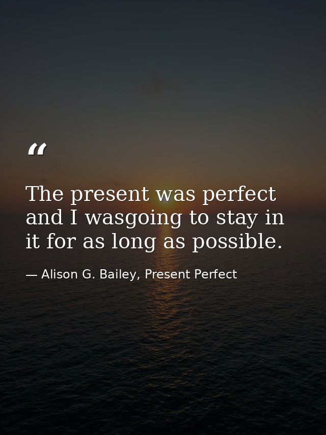 The present was perfect and I wasgoing to stay in it for as long as possible. — Alison G. Bailey, Present Perfect