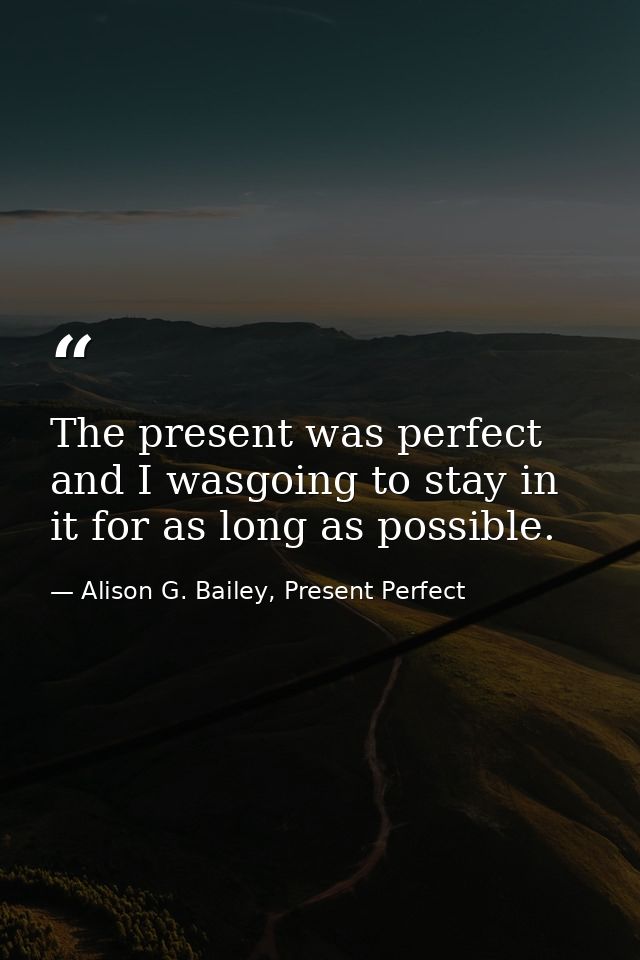 The present was perfect and I wasgoing to stay in it for as long as possible. — Alison G. Bailey, Present Perfect