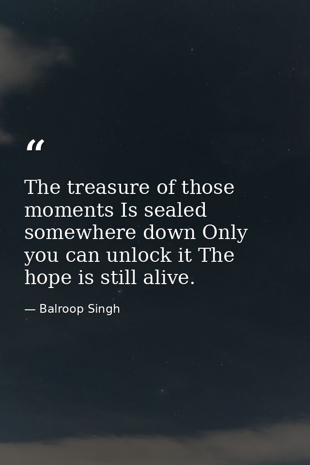 The treasure of those moments Is sealed somewhere down Only you can unlock it The hope is still alive. — Balroop Singh