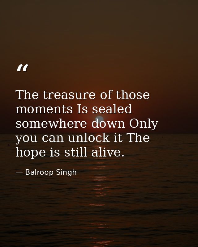 The treasure of those moments Is sealed somewhere down Only you can unlock it The hope is still alive. — Balroop Singh