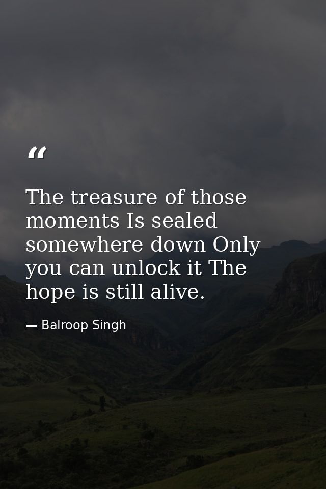 The treasure of those moments Is sealed somewhere down Only you can unlock it The hope is still alive. — Balroop Singh