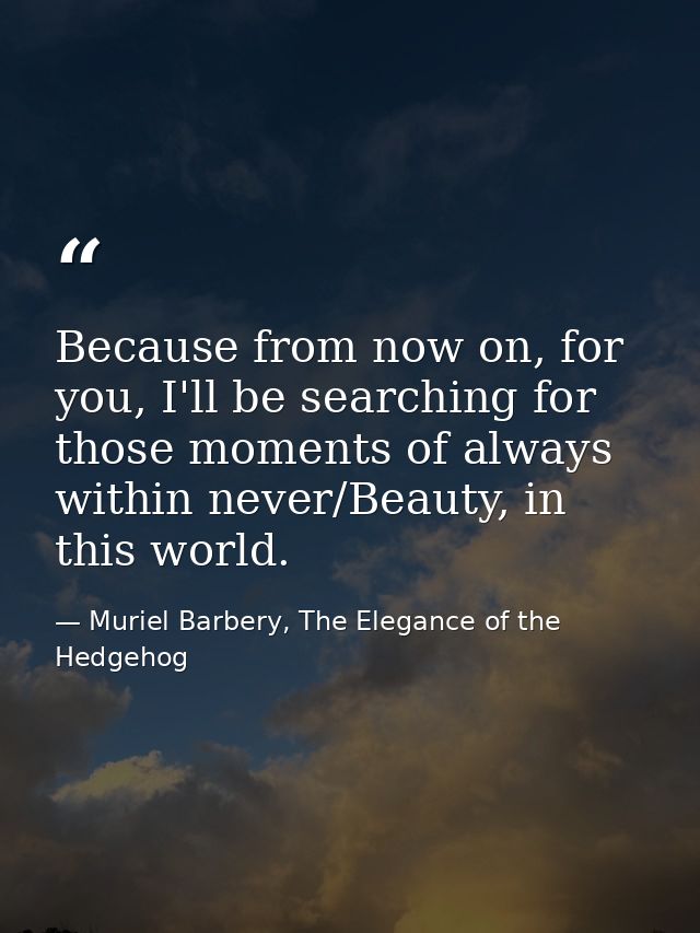 Because from now on, for you, I'll be searching for those moments of always within never/Beauty, in this world. — Muriel Barbery, The Elegance of the Hedgehog