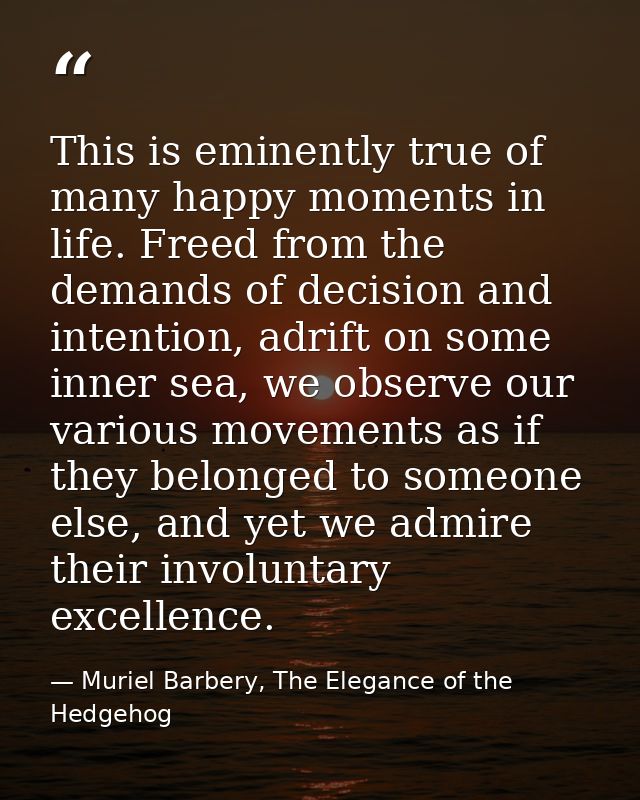 This is eminently true of many happy moments in life. Freed from the demands of decision and intention, adrift on some i — Muriel Barbery, The Elegance of the Hedgehog