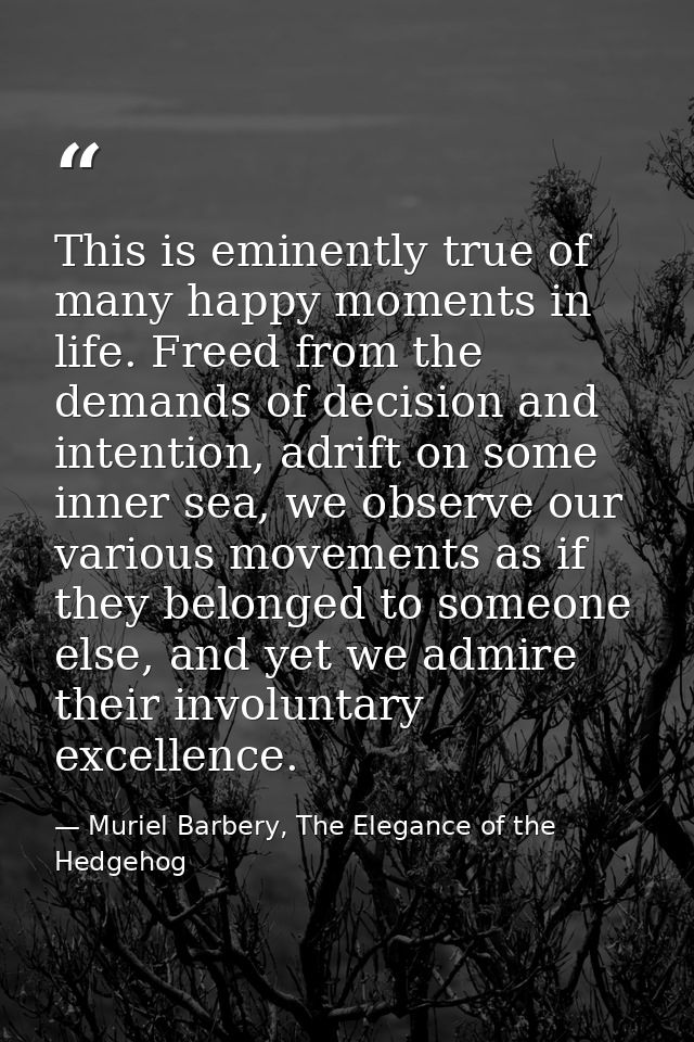This is eminently true of many happy moments in life. Freed from the demands of decision and intention, adrift on some i — Muriel Barbery, The Elegance of the Hedgehog