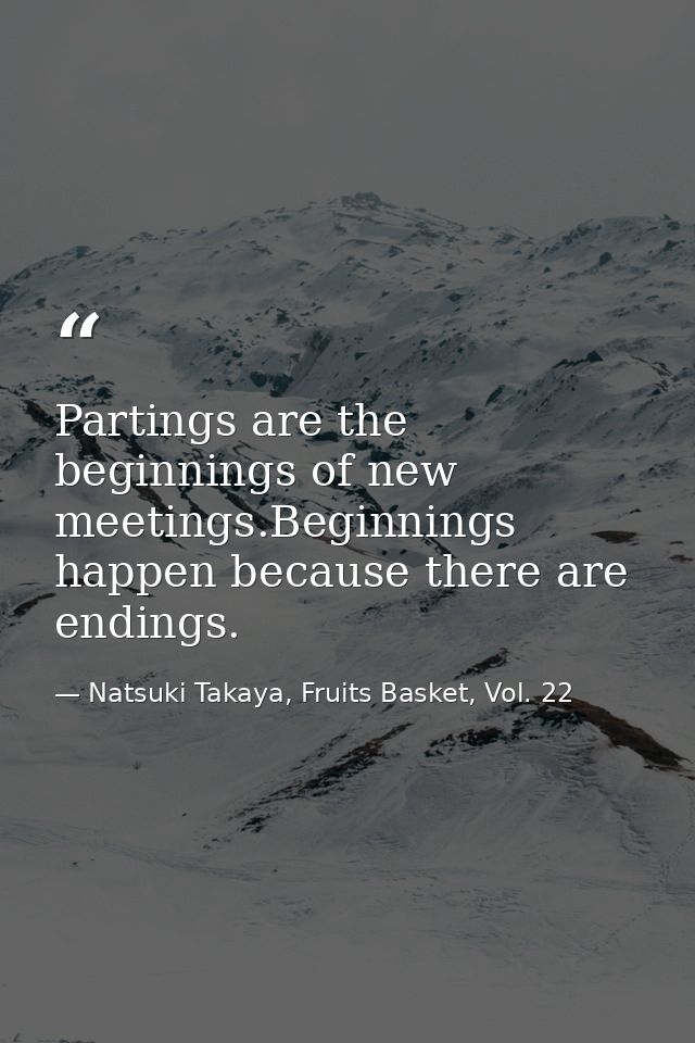 Partings are the beginnings of new meetings.Beginnings happen because there are endings. — Natsuki Takaya, Fruits Basket, Vol. 22