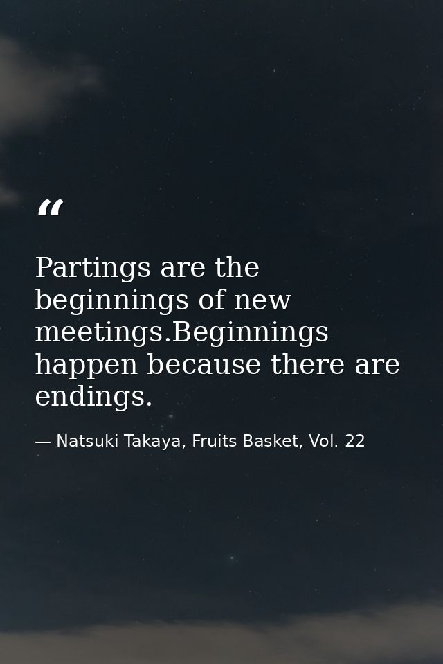 Partings are the beginnings of new meetings.Beginnings happen because there are endings. — Natsuki Takaya, Fruits Basket, Vol. 22