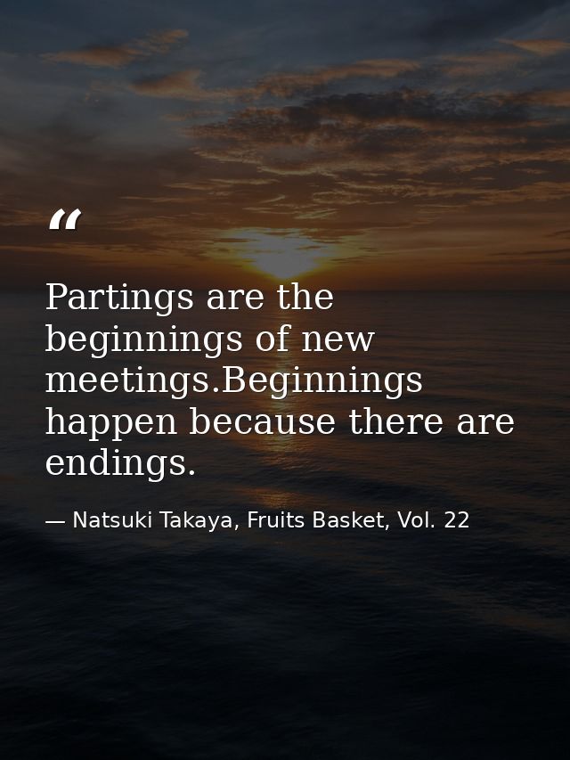 Partings are the beginnings of new meetings.Beginnings happen because there are endings. — Natsuki Takaya, Fruits Basket, Vol. 22