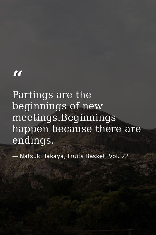 Partings are the beginnings of new meetings.Beginnings happen because there are endings. — Natsuki Takaya, Fruits Basket, Vol. 22