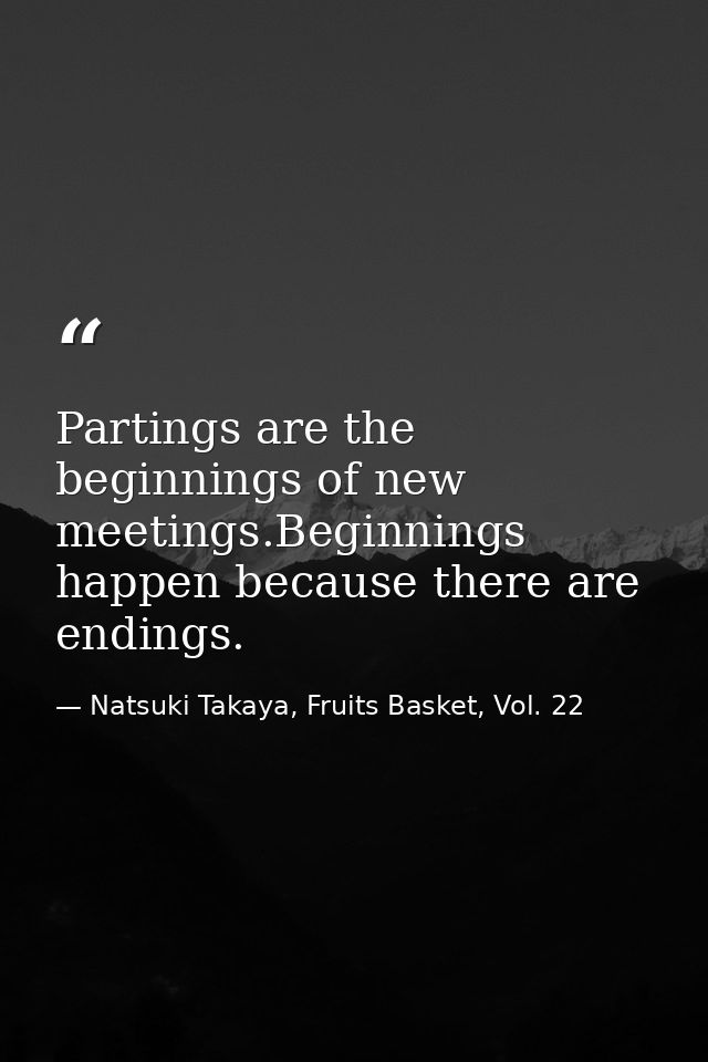 Partings are the beginnings of new meetings.Beginnings happen because there are endings. — Natsuki Takaya, Fruits Basket, Vol. 22