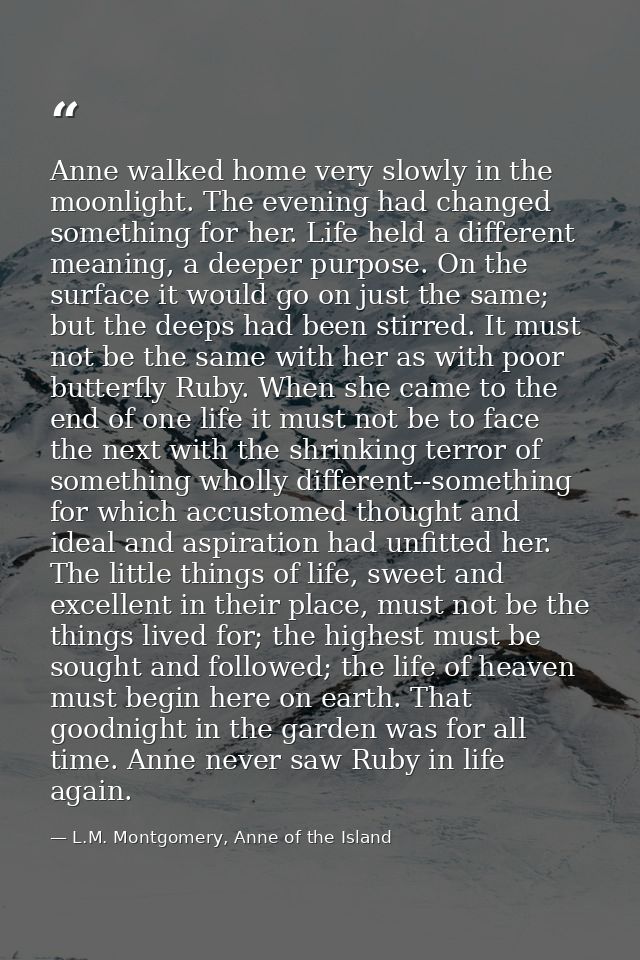 Anne walked home very slowly in the moonlight. The evening had changed something for her. Life held a different meaning, — L.M. Montgomery, Anne of the Island