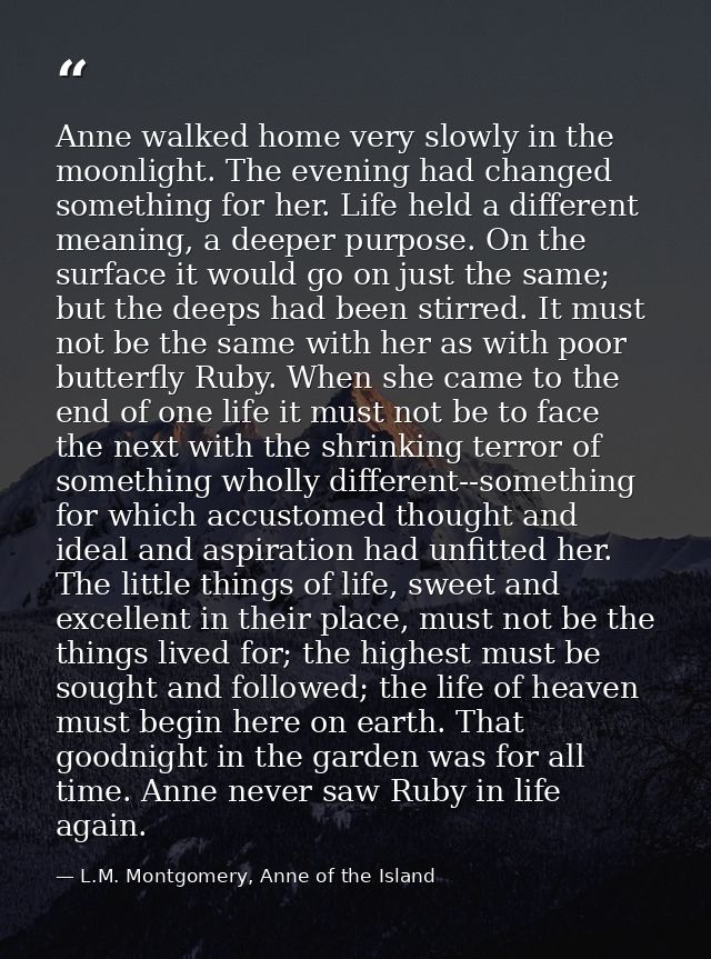 Anne walked home very slowly in the moonlight. The evening had changed something for her. Life held a different meaning, — L.M. Montgomery, Anne of the Island