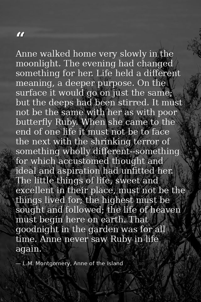Anne walked home very slowly in the moonlight. The evening had changed something for her. Life held a different meaning, — L.M. Montgomery, Anne of the Island