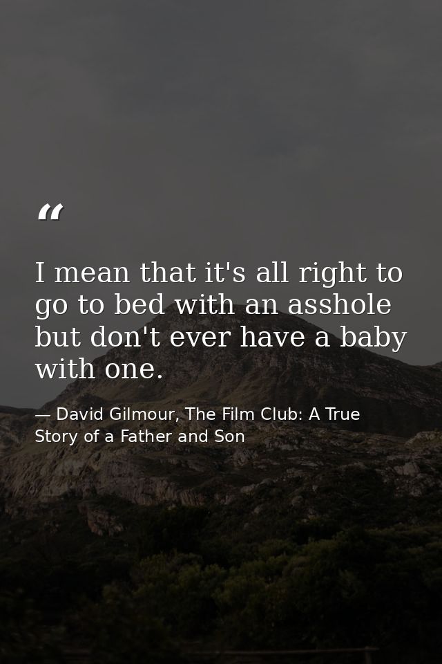 I mean that it's all right to go to bed with an asshole but don't ever have a baby with one. — David Gilmour, The Film Club: A True Story of a Father and Son