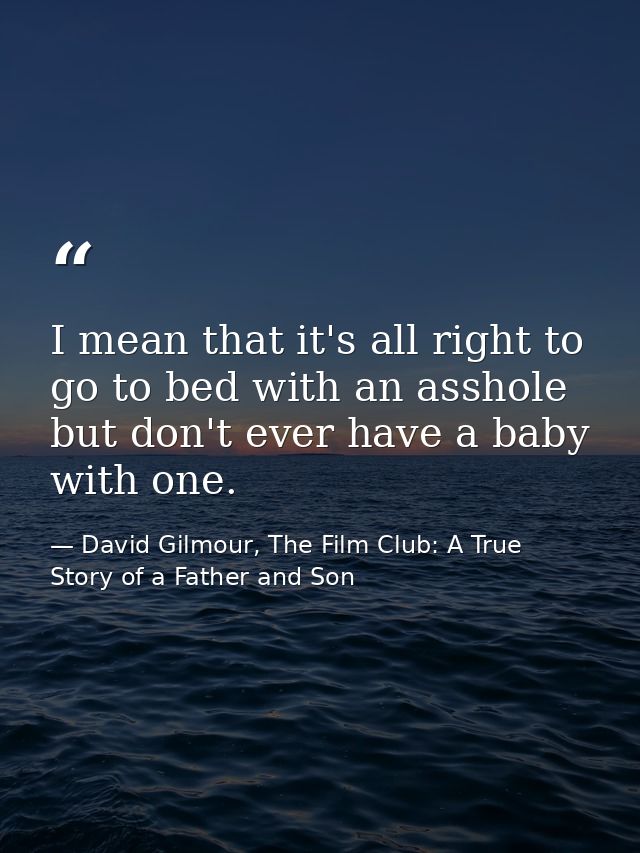 I mean that it's all right to go to bed with an asshole but don't ever have a baby with one. — David Gilmour, The Film Club: A True Story of a Father and Son
