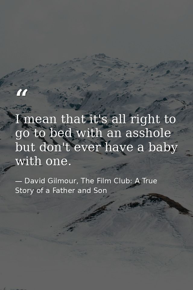 I mean that it's all right to go to bed with an asshole but don't ever have a baby with one. — David Gilmour, The Film Club: A True Story of a Father and Son
