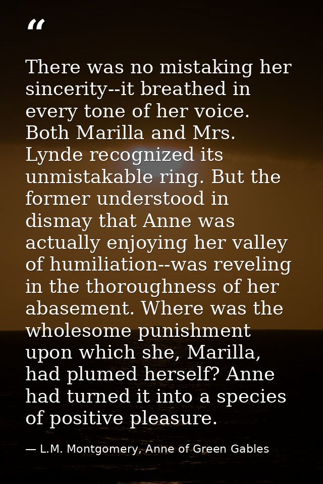 There was no mistaking her sincerity--it breathed in every tone of her voice. Both Marilla and Mrs. Lynde recognized its — L.M. Montgomery, Anne of Green Gables