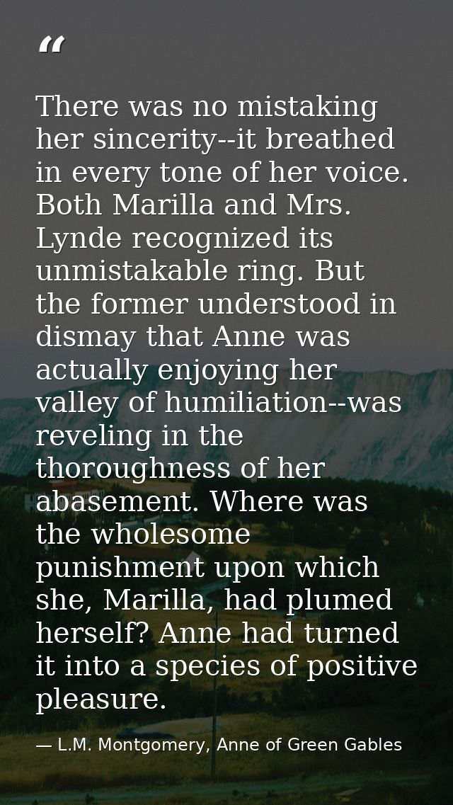 There was no mistaking her sincerity--it breathed in every tone of her voice. Both Marilla and Mrs. Lynde recognized its — L.M. Montgomery, Anne of Green Gables