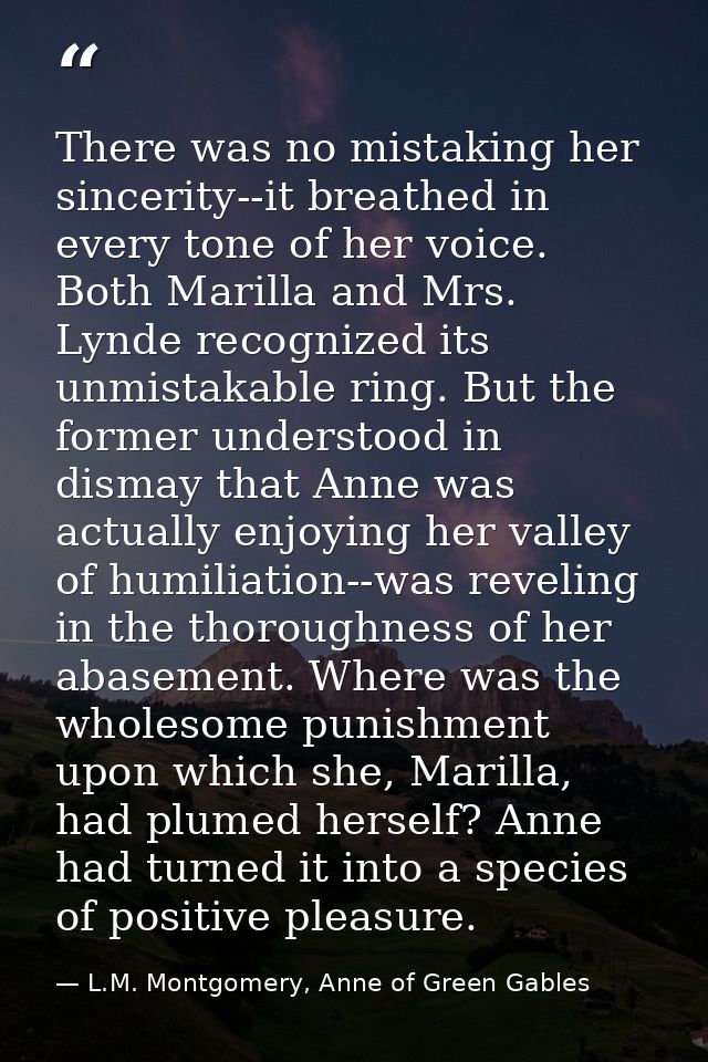 There was no mistaking her sincerity--it breathed in every tone of her voice. Both Marilla and Mrs. Lynde recognized its — L.M. Montgomery, Anne of Green Gables