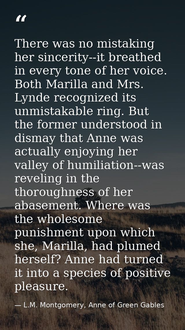 There was no mistaking her sincerity--it breathed in every tone of her voice. Both Marilla and Mrs. Lynde recognized its — L.M. Montgomery, Anne of Green Gables