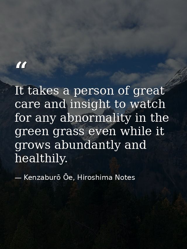 It takes a person of great care and insight to watch for any abnormality in the green grass even while it grows abundant — Kenzaburō Ōe, Hiroshima Notes