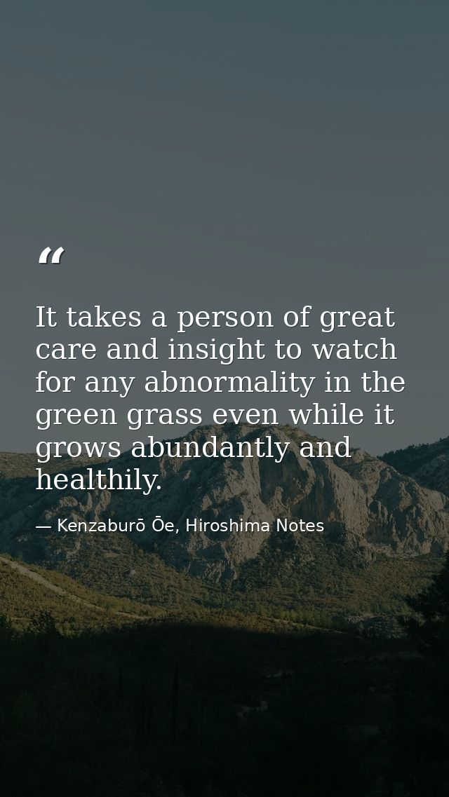 It takes a person of great care and insight to watch for any abnormality in the green grass even while it grows abundant — Kenzaburō Ōe, Hiroshima Notes