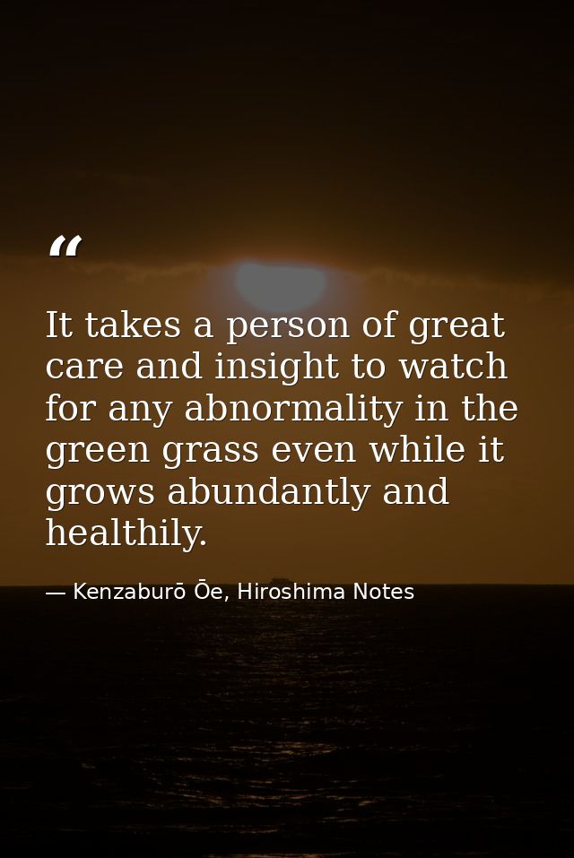 It takes a person of great care and insight to watch for any abnormality in the green grass even while it grows abundant — Kenzaburō Ōe, Hiroshima Notes