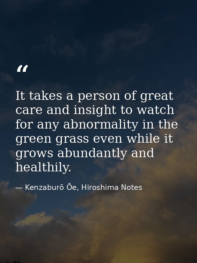 It takes a person of great care and insight to watch for any abnormality in the green grass even while it grows abundant — Kenzaburō Ōe, Hiroshima Notes