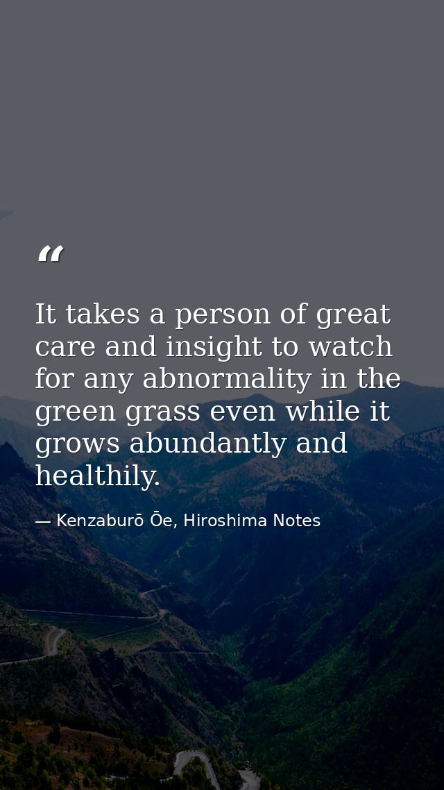 It takes a person of great care and insight to watch for any abnormality in the green grass even while it grows abundant — Kenzaburō Ōe, Hiroshima Notes